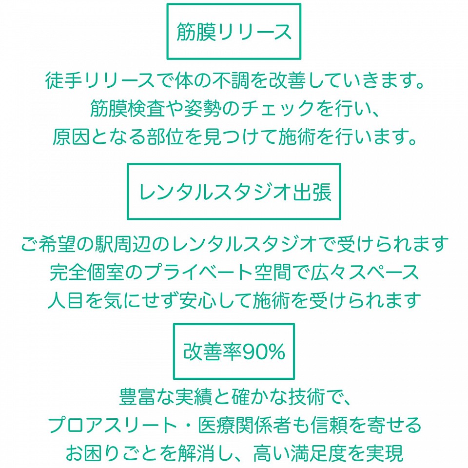 整体 筋膜リリース 筋膜を専門とし、徒手リリースで体の不調を改善していきます。筋膜検査や姿勢のチェックを行い、原因となる部位を見つけて施術を行います レンタルスタジオ出張 施術はご希望の駅周辺のレンタルスタジオで受けられます。完全個室のプライベート空間で広々スペース。人目を気にせず安心して施術を受けられます。 改善率90% 豊富な実績と確かな技術で、一般の方たちからプロアスリート•医療関係者も信頼を寄せる。日常生活でのお困りごとを解消し、高い満足度を実現。